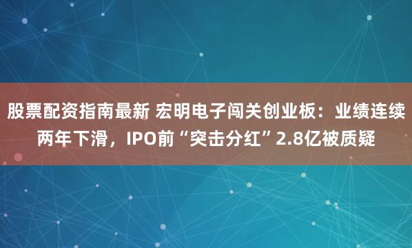 股票配资指南最新 宏明电子闯关创业板：业绩连续两年下滑，IPO前“突击分红”2.8亿被质疑