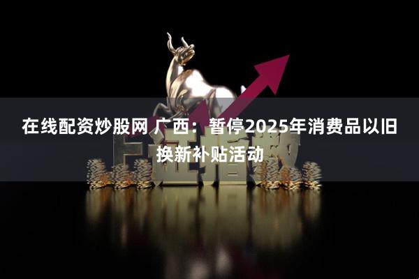 在线配资炒股网 广西：暂停2025年消费品以旧换新补贴活动
