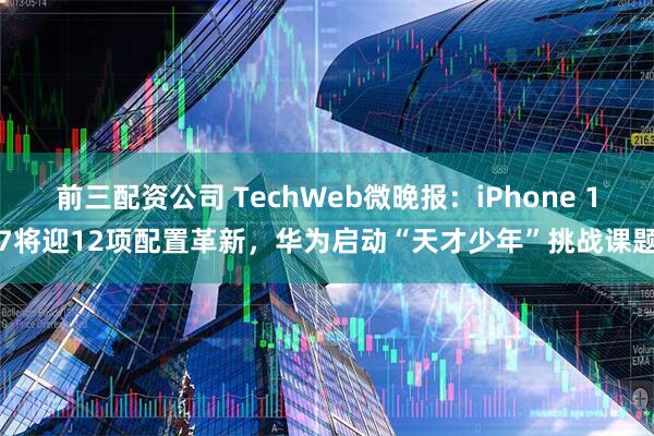 前三配资公司 TechWeb微晚报：iPhone 17将迎12项配置革新，华为启动“天才少年”挑战课题
