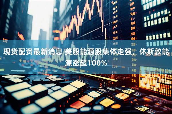 现货配资最新消息 美股能源股集体走强，休斯敦能源涨超100%