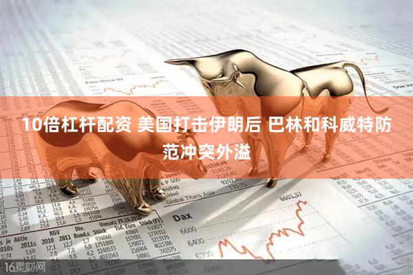 10倍杠杆配资 美国打击伊朗后 巴林和科威特防范冲突外溢