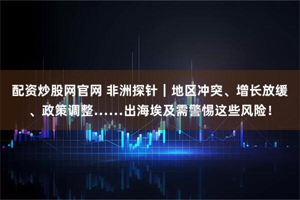 配资炒股网官网 非洲探针｜地区冲突、增长放缓、政策调整……出海埃及需警惕这些风险！