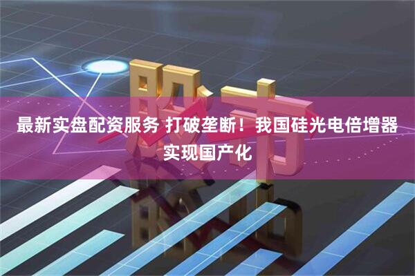 最新实盘配资服务 打破垄断！我国硅光电倍增器实现国产化