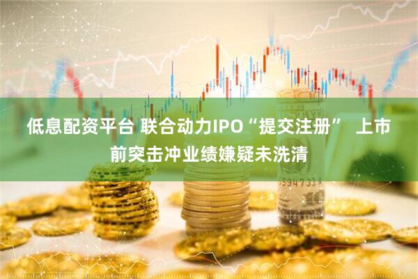 低息配资平台 联合动力IPO“提交注册”  上市前突击冲业绩嫌疑未洗清
