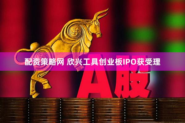 配资策略网 欣兴工具创业板IPO获受理