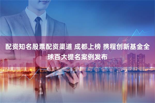配资知名股票配资渠道 成都上榜 携程创新基金全球百大提名案例发布