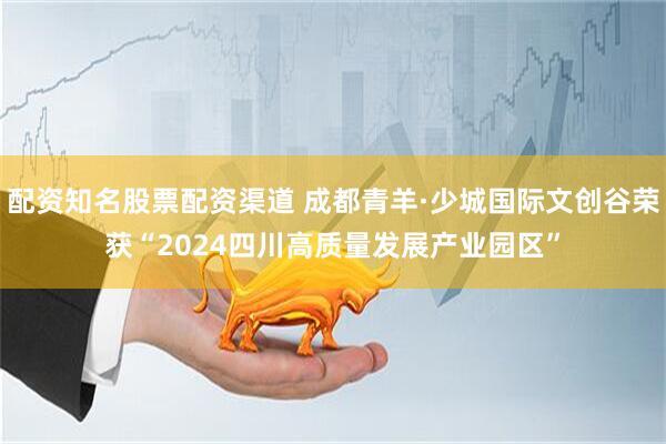 配资知名股票配资渠道 成都青羊·少城国际文创谷荣获“2024四川高质量发展产业园区”