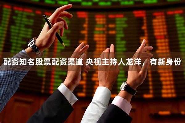 配资知名股票配资渠道 央视主持人龙洋，有新身份