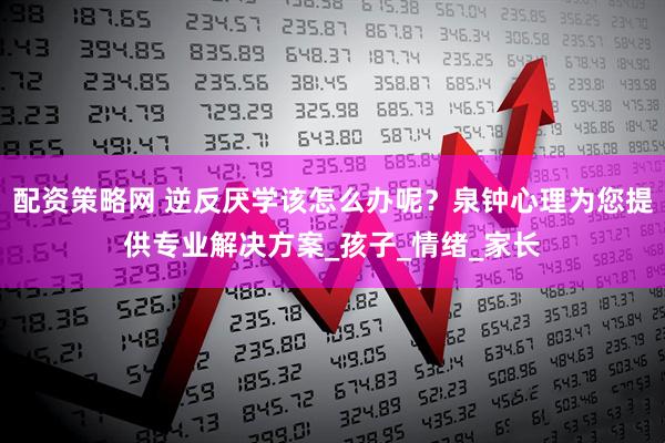 配资策略网 逆反厌学该怎么办呢？泉钟心理为您提供专业解决方案_孩子_情绪_家长
