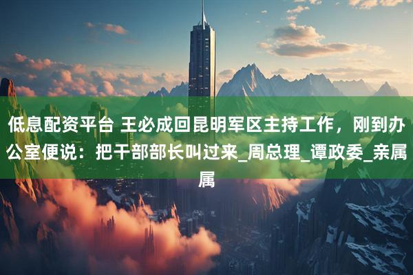 低息配资平台 王必成回昆明军区主持工作，刚到办公室便说：把干部部长叫过来_周总理_谭政委_亲属