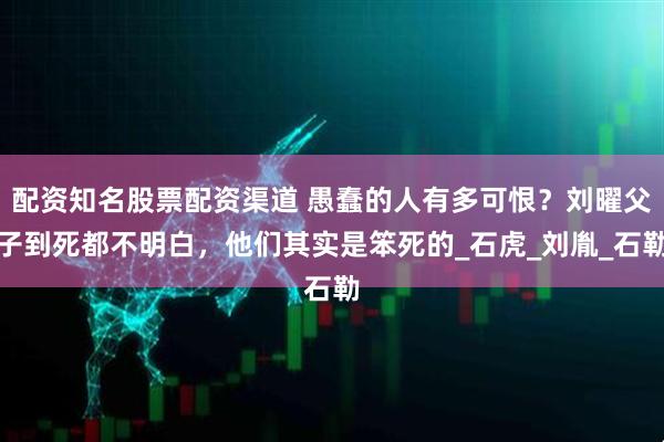 配资知名股票配资渠道 愚蠢的人有多可恨？刘曜父子到死都不明白，他们其实是笨死的_石虎_刘胤_石勒