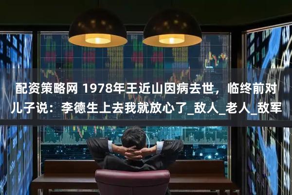 配资策略网 1978年王近山因病去世，临终前对儿子说：李德生上去我就放心了_敌人_老人_敌军