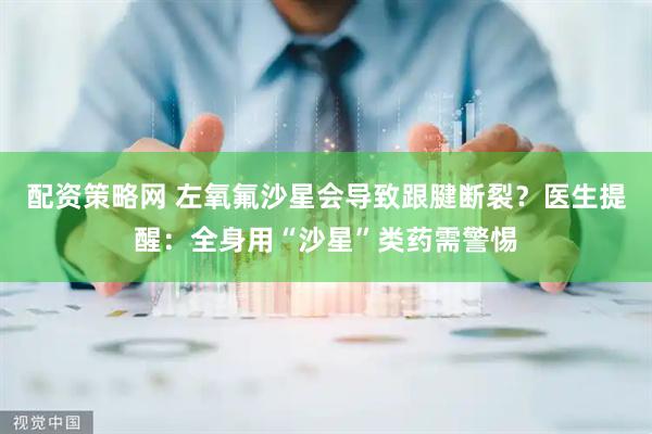 配资策略网 左氧氟沙星会导致跟腱断裂？医生提醒：全身用“沙星”类药需警惕