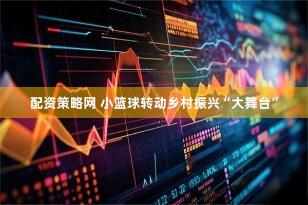 配资策略网 小篮球转动乡村振兴“大舞台”