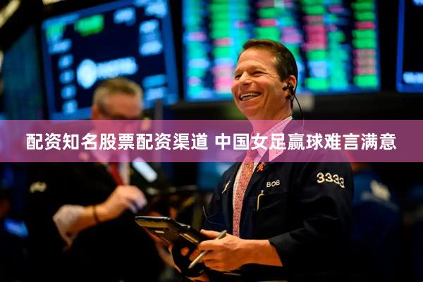 配资知名股票配资渠道 中国女足赢球难言满意