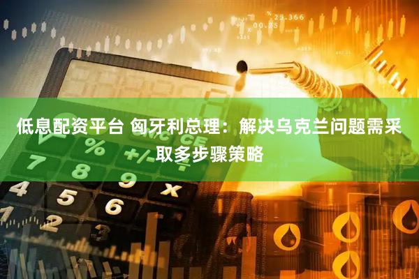 低息配资平台 匈牙利总理：解决乌克兰问题需采取多步骤策略