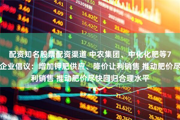 配资知名股票配资渠道 中农集团、中化化肥等7家骨干钾肥流通企业倡议：增加钾肥供应、降价让利销售 推动肥价尽快回归合理水平