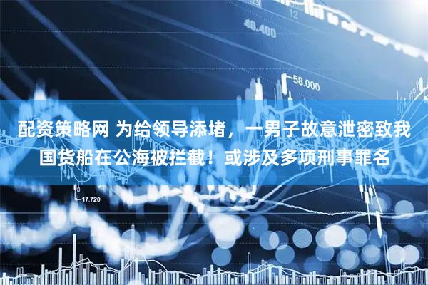 配资策略网 为给领导添堵，一男子故意泄密致我国货船在公海被拦截！或涉及多项刑事罪名