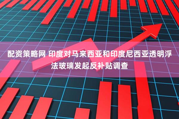 配资策略网 印度对马来西亚和印度尼西亚透明浮法玻璃发起反补贴调查