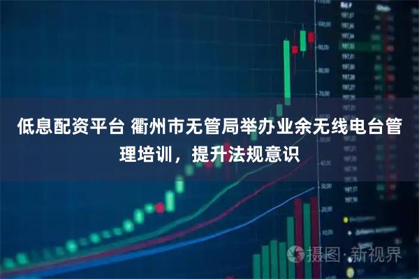 低息配资平台 衢州市无管局举办业余无线电台管理培训，提升法规意识