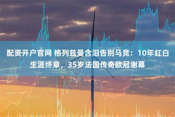 配资开户官网 格列兹曼含泪告别马竞：10年红白生涯终章，35岁法国传奇欧冠谢幕