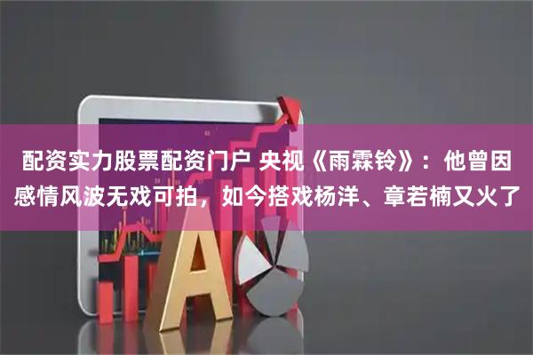 配资实力股票配资门户 央视《雨霖铃》：他曾因感情风波无戏可拍，如今搭戏杨洋、章若楠又火了