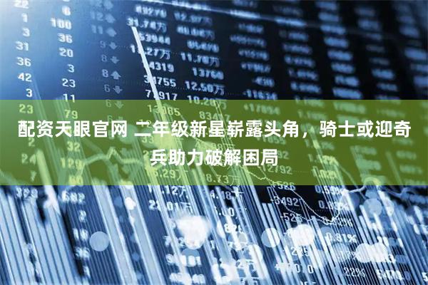 配资天眼官网 二年级新星崭露头角，骑士或迎奇兵助力破解困局