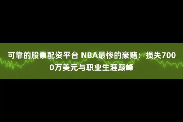 可靠的股票配资平台 NBA最惨的豪赌：损失7000万美元与职业生涯巅峰