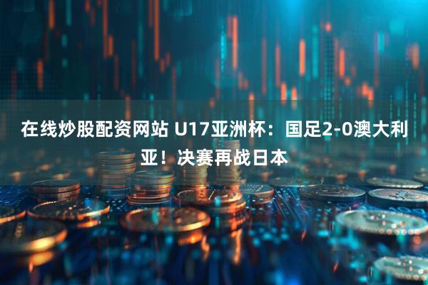 在线炒股配资网站 U17亚洲杯：国足2-0澳大利亚！决赛再战日本