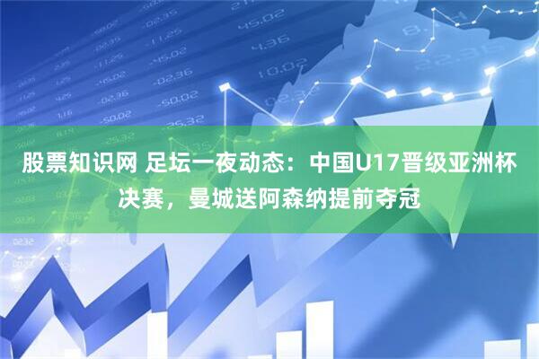 股票知识网 足坛一夜动态：中国U17晋级亚洲杯决赛，曼城送阿森纳提前夺冠