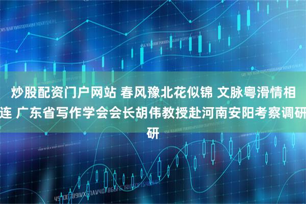 炒股配资门户网站 春风豫北花似锦 文脉粤滑情相连 广东省写作学会会长胡伟教授赴河南安阳考察调研